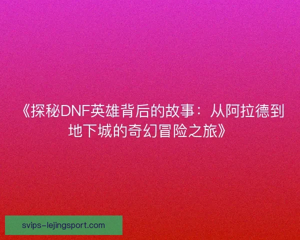 《探秘DNF英雄背后的故事：从阿拉德到地下城的奇幻冒险之旅》