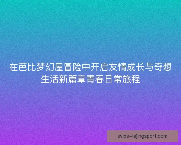在芭比梦幻屋冒险中开启友情成长与奇想生活新篇章青春日常旅程