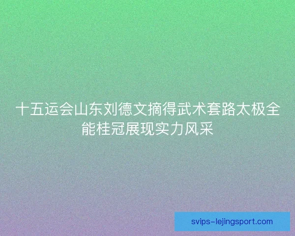 十五运会山东刘德文摘得武术套路太极全能桂冠展现实力风采