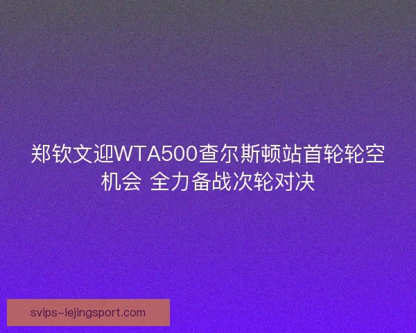 郑钦文迎WTA500查尔斯顿站首轮轮空机会 全力备战次轮对决